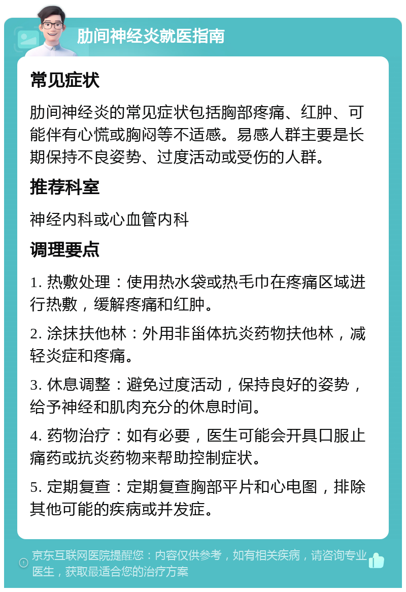 肋间神经炎就医指南 常见症状 肋间神经炎的常见症状包括胸部疼痛、红肿、可能伴有心慌或胸闷等不适感。易感人群主要是长期保持不良姿势、过度活动或受伤的人群。 推荐科室 神经内科或心血管内科 调理要点 1. 热敷处理：使用热水袋或热毛巾在疼痛区域进行热敷，缓解疼痛和红肿。 2. 涂抹扶他林：外用非甾体抗炎药物扶他林，减轻炎症和疼痛。 3. 休息调整：避免过度活动，保持良好的姿势，给予神经和肌肉充分的休息时间。 4. 药物治疗：如有必要，医生可能会开具口服止痛药或抗炎药物来帮助控制症状。 5. 定期复查：定期复查胸部平片和心电图，排除其他可能的疾病或并发症。