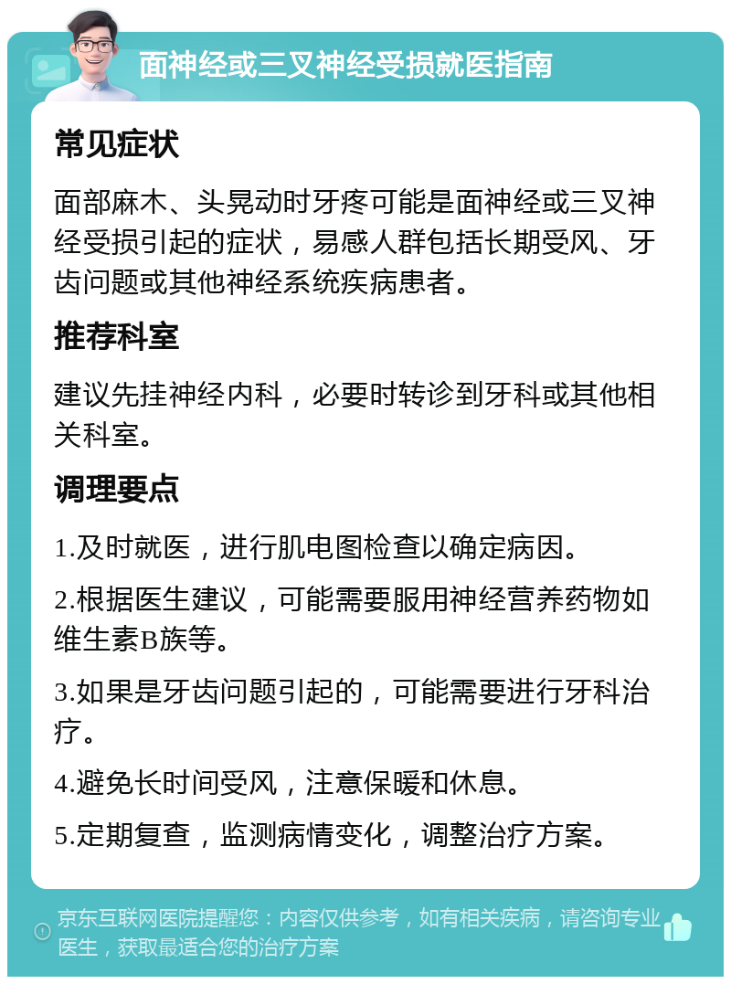 面神经或三叉神经受损就医指南 常见症状 面部麻木、头晃动时牙疼可能是面神经或三叉神经受损引起的症状，易感人群包括长期受风、牙齿问题或其他神经系统疾病患者。 推荐科室 建议先挂神经内科，必要时转诊到牙科或其他相关科室。 调理要点 1.及时就医，进行肌电图检查以确定病因。 2.根据医生建议，可能需要服用神经营养药物如维生素B族等。 3.如果是牙齿问题引起的，可能需要进行牙科治疗。 4.避免长时间受风，注意保暖和休息。 5.定期复查，监测病情变化，调整治疗方案。