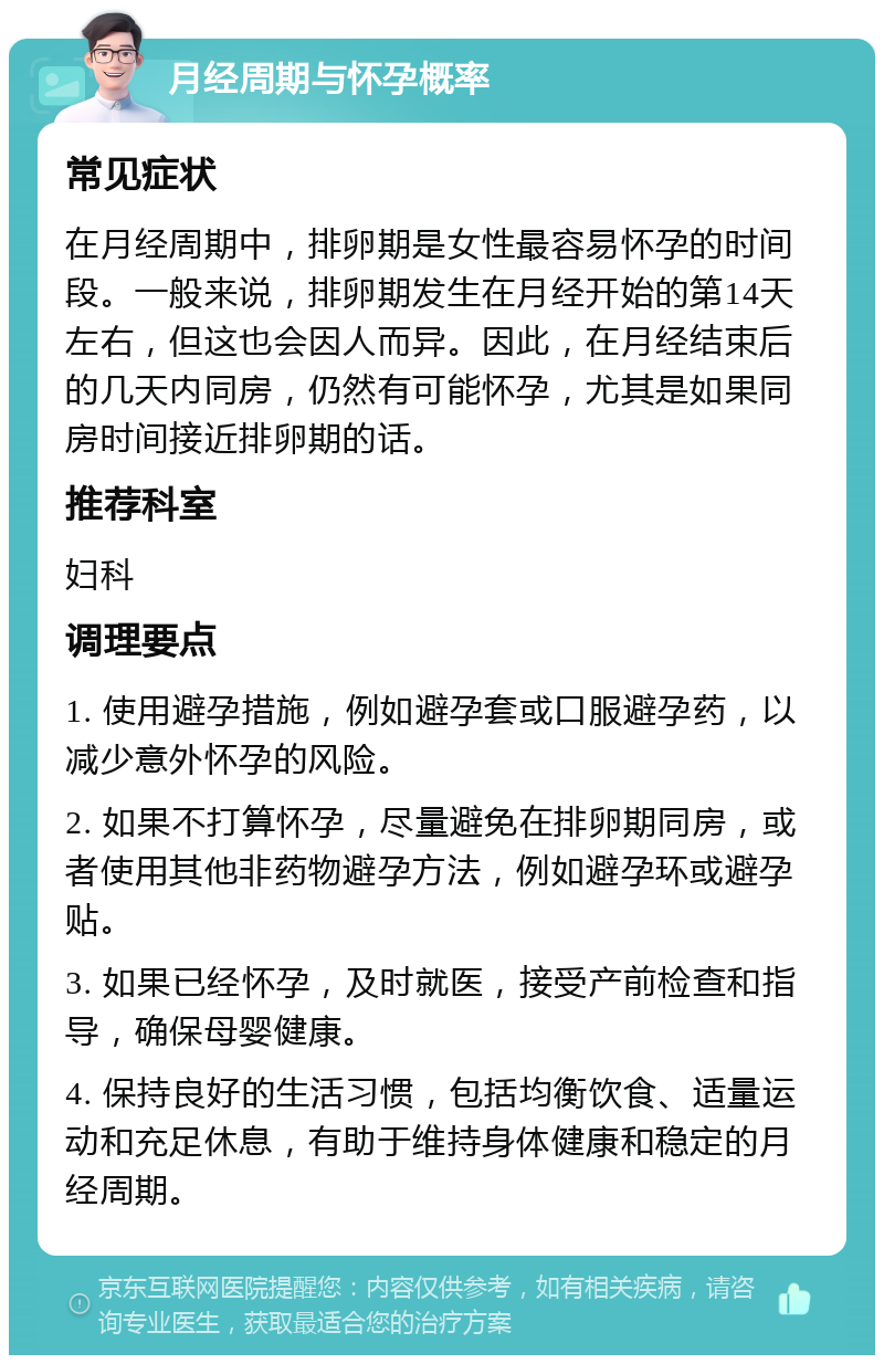 月经周期与怀孕概率 常见症状 在月经周期中，排卵期是女性最容易怀孕的时间段。一般来说，排卵期发生在月经开始的第14天左右，但这也会因人而异。因此，在月经结束后的几天内同房，仍然有可能怀孕，尤其是如果同房时间接近排卵期的话。 推荐科室 妇科 调理要点 1. 使用避孕措施，例如避孕套或口服避孕药，以减少意外怀孕的风险。 2. 如果不打算怀孕，尽量避免在排卵期同房，或者使用其他非药物避孕方法，例如避孕环或避孕贴。 3. 如果已经怀孕，及时就医，接受产前检查和指导，确保母婴健康。 4. 保持良好的生活习惯，包括均衡饮食、适量运动和充足休息，有助于维持身体健康和稳定的月经周期。