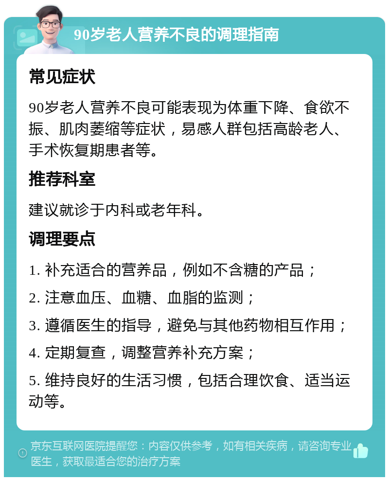 90岁老人营养不良的调理指南 常见症状 90岁老人营养不良可能表现为体重下降、食欲不振、肌肉萎缩等症状，易感人群包括高龄老人、手术恢复期患者等。 推荐科室 建议就诊于内科或老年科。 调理要点 1. 补充适合的营养品，例如不含糖的产品； 2. 注意血压、血糖、血脂的监测； 3. 遵循医生的指导，避免与其他药物相互作用； 4. 定期复查，调整营养补充方案； 5. 维持良好的生活习惯，包括合理饮食、适当运动等。