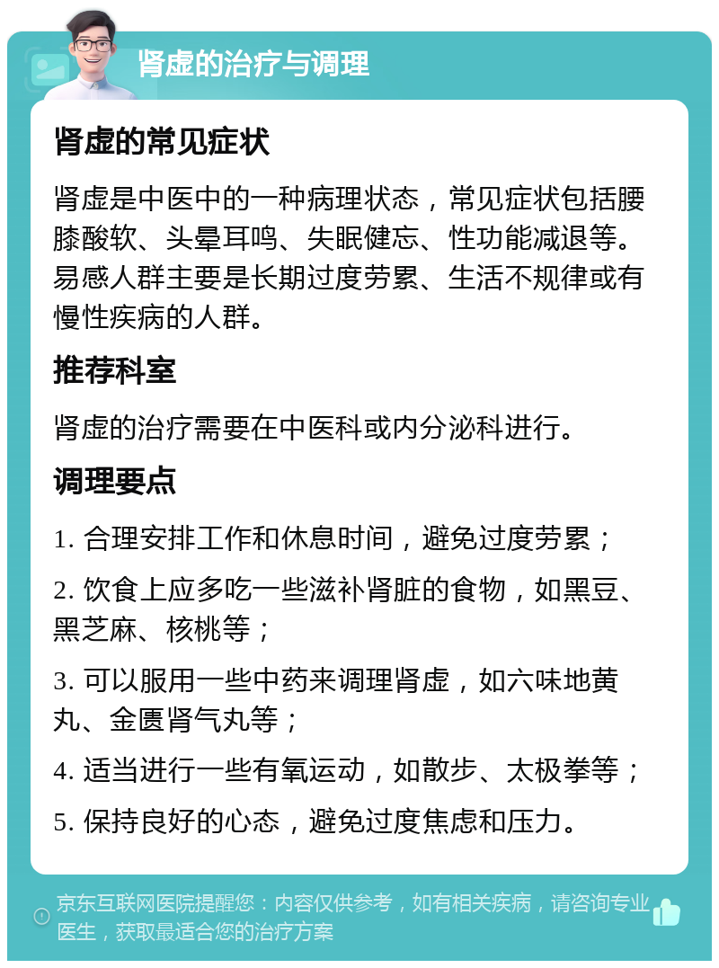 肾虚的治疗与调理 肾虚的常见症状 肾虚是中医中的一种病理状态，常见症状包括腰膝酸软、头晕耳鸣、失眠健忘、性功能减退等。易感人群主要是长期过度劳累、生活不规律或有慢性疾病的人群。 推荐科室 肾虚的治疗需要在中医科或内分泌科进行。 调理要点 1. 合理安排工作和休息时间，避免过度劳累； 2. 饮食上应多吃一些滋补肾脏的食物，如黑豆、黑芝麻、核桃等； 3. 可以服用一些中药来调理肾虚，如六味地黄丸、金匮肾气丸等； 4. 适当进行一些有氧运动，如散步、太极拳等； 5. 保持良好的心态，避免过度焦虑和压力。