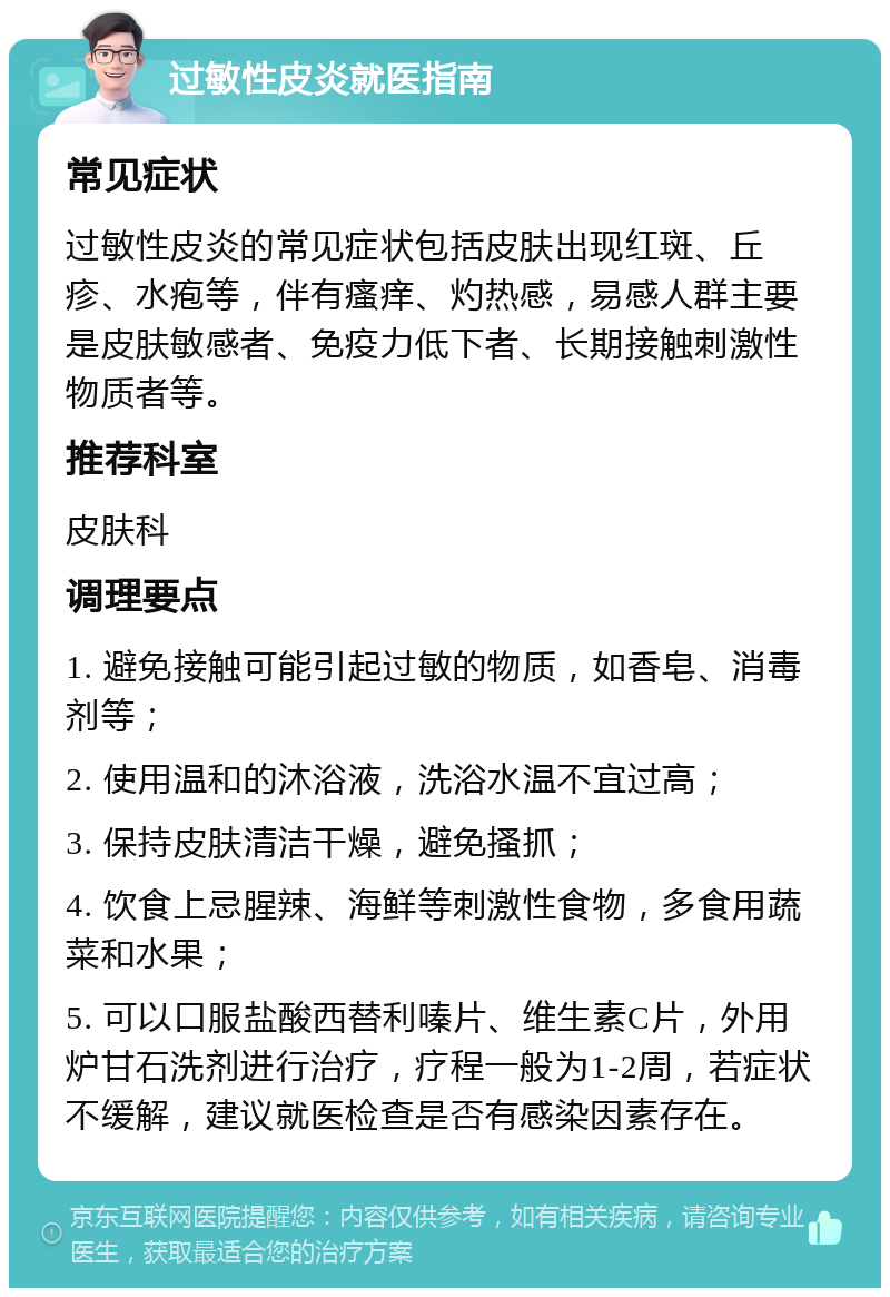 过敏性皮炎就医指南 常见症状 过敏性皮炎的常见症状包括皮肤出现红斑、丘疹、水疱等，伴有瘙痒、灼热感，易感人群主要是皮肤敏感者、免疫力低下者、长期接触刺激性物质者等。 推荐科室 皮肤科 调理要点 1. 避免接触可能引起过敏的物质，如香皂、消毒剂等； 2. 使用温和的沐浴液，洗浴水温不宜过高； 3. 保持皮肤清洁干燥，避免搔抓； 4. 饮食上忌腥辣、海鲜等刺激性食物，多食用蔬菜和水果； 5. 可以口服盐酸西替利嗪片、维生素C片，外用炉甘石洗剂进行治疗，疗程一般为1-2周，若症状不缓解，建议就医检查是否有感染因素存在。