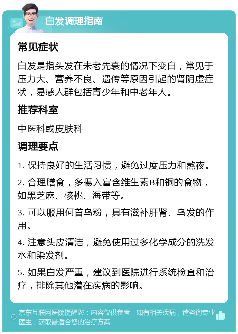 白发调理指南 常见症状 白发是指头发在未老先衰的情况下变白，常见于压力大、营养不良、遗传等原因引起的肾阴虚症状，易感人群包括青少年和中老年人。 推荐科室 中医科或皮肤科 调理要点 1. 保持良好的生活习惯，避免过度压力和熬夜。 2. 合理膳食，多摄入富含维生素B和铜的食物，如黑芝麻、核桃、海带等。 3. 可以服用何首乌粉，具有滋补肝肾、乌发的作用。 4. 注意头皮清洁，避免使用过多化学成分的洗发水和染发剂。 5. 如果白发严重，建议到医院进行系统检查和治疗，排除其他潜在疾病的影响。