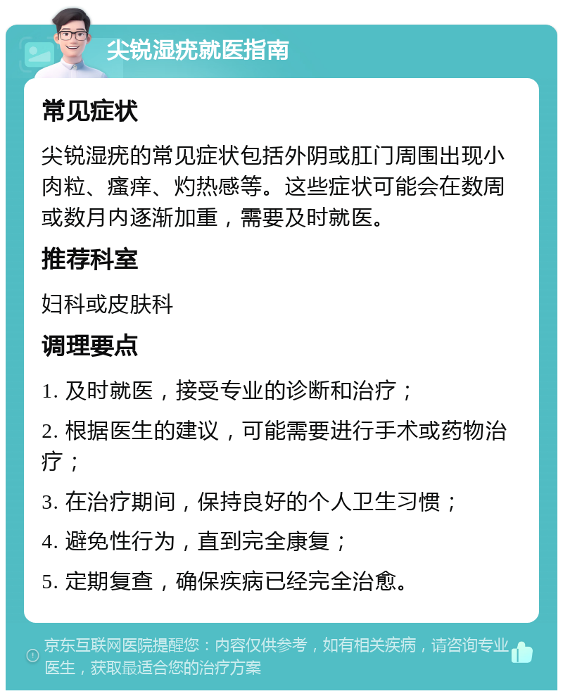 尖锐湿疣就医指南 常见症状 尖锐湿疣的常见症状包括外阴或肛门周围出现小肉粒、瘙痒、灼热感等。这些症状可能会在数周或数月内逐渐加重，需要及时就医。 推荐科室 妇科或皮肤科 调理要点 1. 及时就医，接受专业的诊断和治疗； 2. 根据医生的建议，可能需要进行手术或药物治疗； 3. 在治疗期间，保持良好的个人卫生习惯； 4. 避免性行为，直到完全康复； 5. 定期复查，确保疾病已经完全治愈。