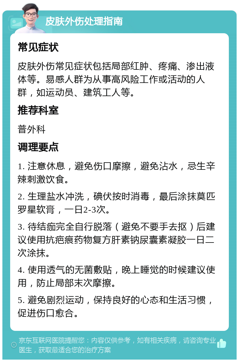 皮肤外伤处理指南 常见症状 皮肤外伤常见症状包括局部红肿、疼痛、渗出液体等。易感人群为从事高风险工作或活动的人群，如运动员、建筑工人等。 推荐科室 普外科 调理要点 1. 注意休息，避免伤口摩擦，避免沾水，忌生辛辣刺激饮食。 2. 生理盐水冲洗，碘伏按时消毒，最后涂抹莫匹罗星软膏，一日2-3次。 3. 待结痂完全自行脱落（避免不要手去抠）后建议使用抗疤痕药物复方肝素钠尿囊素凝胶一日二次涂抹。 4. 使用透气的无菌敷贴，晚上睡觉的时候建议使用，防止局部末次摩擦。 5. 避免剧烈运动，保持良好的心态和生活习惯，促进伤口愈合。