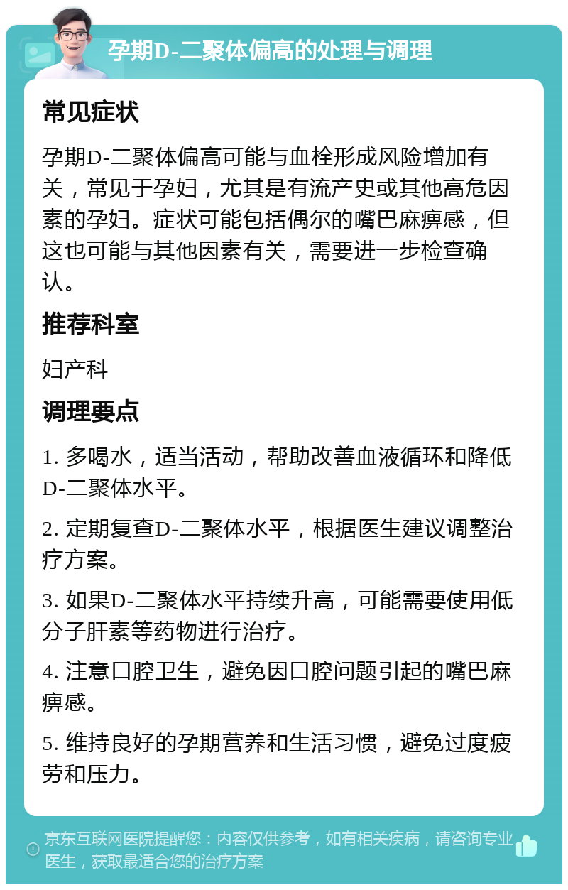 孕期D-二聚体偏高的处理与调理 常见症状 孕期D-二聚体偏高可能与血栓形成风险增加有关，常见于孕妇，尤其是有流产史或其他高危因素的孕妇。症状可能包括偶尔的嘴巴麻痹感，但这也可能与其他因素有关，需要进一步检查确认。 推荐科室 妇产科 调理要点 1. 多喝水，适当活动，帮助改善血液循环和降低D-二聚体水平。 2. 定期复查D-二聚体水平，根据医生建议调整治疗方案。 3. 如果D-二聚体水平持续升高，可能需要使用低分子肝素等药物进行治疗。 4. 注意口腔卫生，避免因口腔问题引起的嘴巴麻痹感。 5. 维持良好的孕期营养和生活习惯，避免过度疲劳和压力。