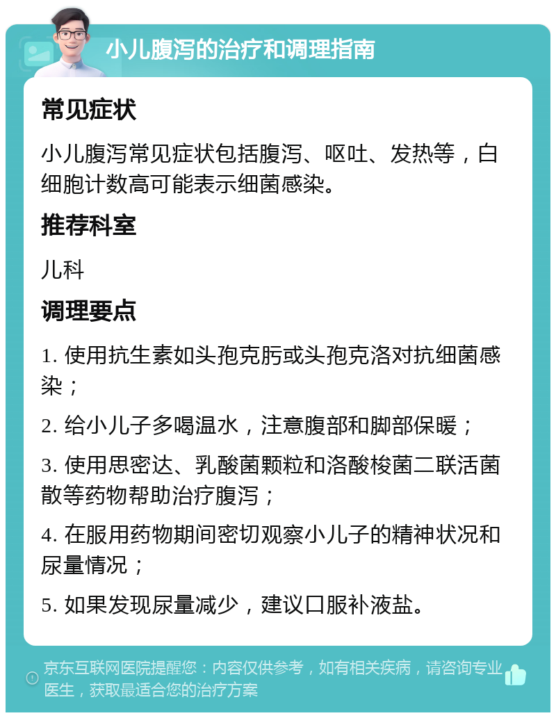 小儿腹泻的治疗和调理指南 常见症状 小儿腹泻常见症状包括腹泻、呕吐、发热等，白细胞计数高可能表示细菌感染。 推荐科室 儿科 调理要点 1. 使用抗生素如头孢克肟或头孢克洛对抗细菌感染； 2. 给小儿子多喝温水，注意腹部和脚部保暖； 3. 使用思密达、乳酸菌颗粒和洛酸梭菌二联活菌散等药物帮助治疗腹泻； 4. 在服用药物期间密切观察小儿子的精神状况和尿量情况； 5. 如果发现尿量减少，建议口服补液盐。