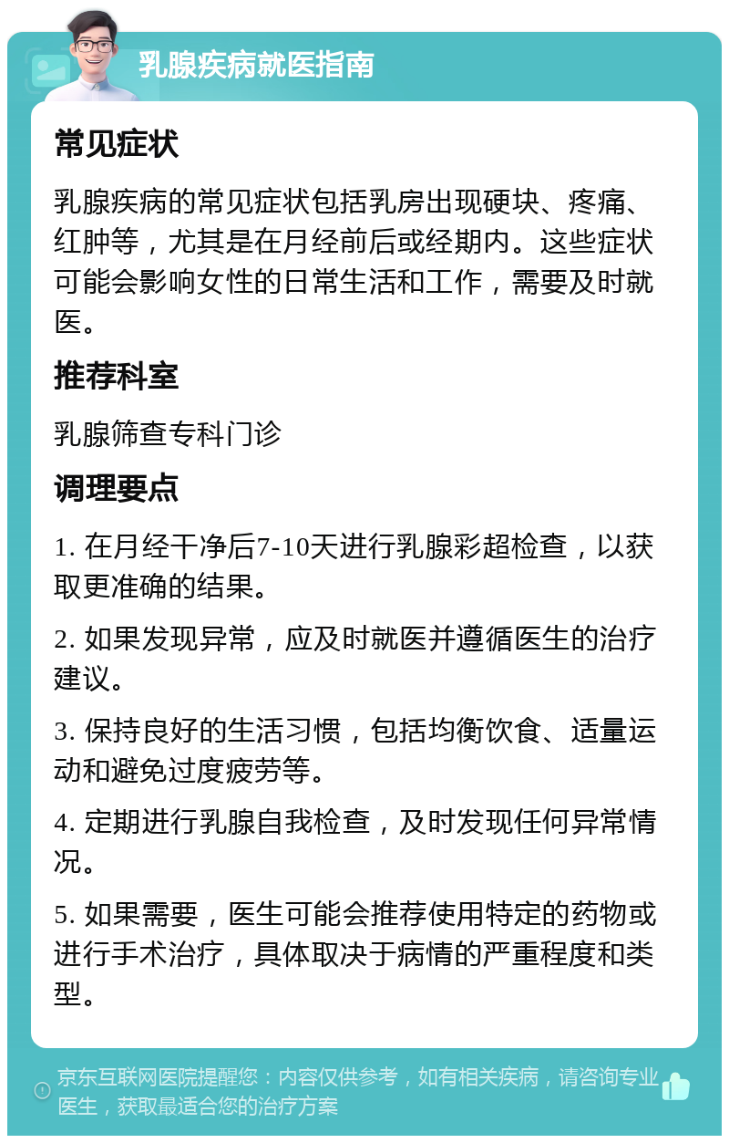 乳腺疾病就医指南 常见症状 乳腺疾病的常见症状包括乳房出现硬块、疼痛、红肿等，尤其是在月经前后或经期内。这些症状可能会影响女性的日常生活和工作，需要及时就医。 推荐科室 乳腺筛查专科门诊 调理要点 1. 在月经干净后7-10天进行乳腺彩超检查，以获取更准确的结果。 2. 如果发现异常，应及时就医并遵循医生的治疗建议。 3. 保持良好的生活习惯，包括均衡饮食、适量运动和避免过度疲劳等。 4. 定期进行乳腺自我检查，及时发现任何异常情况。 5. 如果需要，医生可能会推荐使用特定的药物或进行手术治疗，具体取决于病情的严重程度和类型。