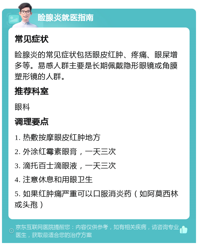 睑腺炎就医指南 常见症状 睑腺炎的常见症状包括眼皮红肿、疼痛、眼屎增多等。易感人群主要是长期佩戴隐形眼镜或角膜塑形镜的人群。 推荐科室 眼科 调理要点 1. 热敷按摩眼皮红肿地方 2. 外涂红霉素眼膏，一天三次 3. 滴托百士滴眼液，一天三次 4. 注意休息和用眼卫生 5. 如果红肿痛严重可以口服消炎药（如阿莫西林或头孢）