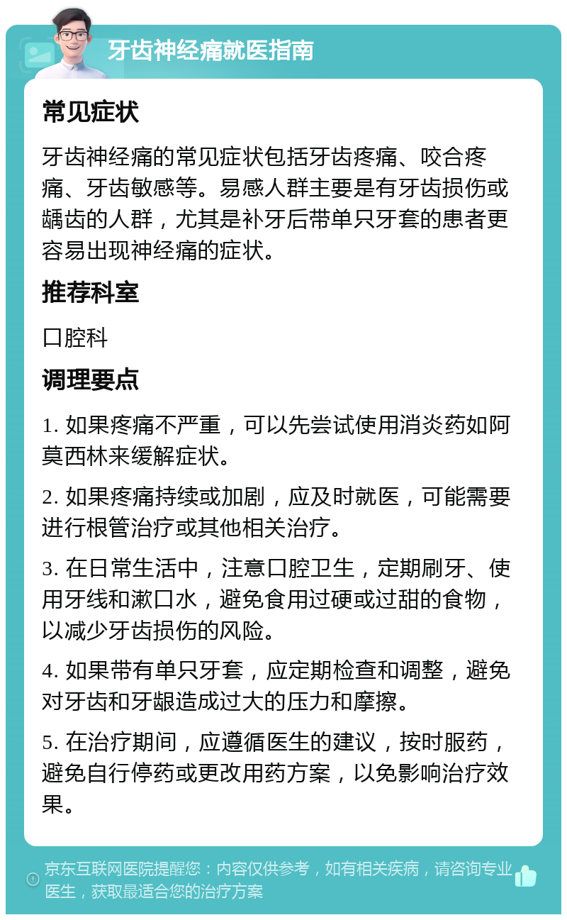 牙齿神经痛就医指南 常见症状 牙齿神经痛的常见症状包括牙齿疼痛、咬合疼痛、牙齿敏感等。易感人群主要是有牙齿损伤或龋齿的人群，尤其是补牙后带单只牙套的患者更容易出现神经痛的症状。 推荐科室 口腔科 调理要点 1. 如果疼痛不严重，可以先尝试使用消炎药如阿莫西林来缓解症状。 2. 如果疼痛持续或加剧，应及时就医，可能需要进行根管治疗或其他相关治疗。 3. 在日常生活中，注意口腔卫生，定期刷牙、使用牙线和漱口水，避免食用过硬或过甜的食物，以减少牙齿损伤的风险。 4. 如果带有单只牙套，应定期检查和调整，避免对牙齿和牙龈造成过大的压力和摩擦。 5. 在治疗期间，应遵循医生的建议，按时服药，避免自行停药或更改用药方案，以免影响治疗效果。