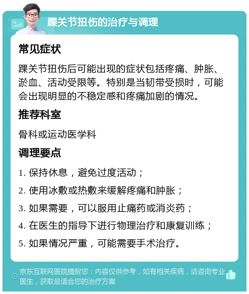 踝关节扭伤的治疗与调理 常见症状 踝关节扭伤后可能出现的症状包括疼痛、肿胀、淤血、活动受限等。特别是当韧带受损时，可能会出现明显的不稳定感和疼痛加剧的情况。 推荐科室 骨科或运动医学科 调理要点 1. 保持休息，避免过度活动； 2. 使用冰敷或热敷来缓解疼痛和肿胀； 3. 如果需要，可以服用止痛药或消炎药； 4. 在医生的指导下进行物理治疗和康复训练； 5. 如果情况严重，可能需要手术治疗。