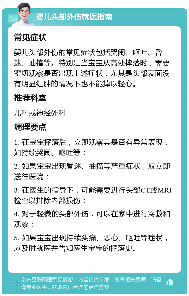 婴儿头部外伤就医指南 常见症状 婴儿头部外伤的常见症状包括哭闹、呕吐、昏迷、抽搐等。特别是当宝宝从高处摔落时，需要密切观察是否出现上述症状，尤其是头部表面没有明显红肿的情况下也不能掉以轻心。 推荐科室 儿科或神经外科 调理要点 1. 在宝宝摔落后，立即观察其是否有异常表现，如持续哭闹、呕吐等； 2. 如果宝宝出现昏迷、抽搐等严重症状，应立即送往医院； 3. 在医生的指导下，可能需要进行头部CT或MRI检查以排除内部损伤； 4. 对于轻微的头部外伤，可以在家中进行冷敷和观察； 5. 如果宝宝出现持续头痛、恶心、呕吐等症状，应及时就医并告知医生宝宝的摔落史。