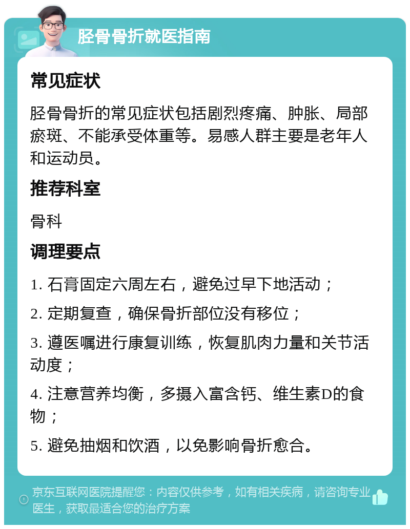 胫骨骨折就医指南 常见症状 胫骨骨折的常见症状包括剧烈疼痛、肿胀、局部瘀斑、不能承受体重等。易感人群主要是老年人和运动员。 推荐科室 骨科 调理要点 1. 石膏固定六周左右，避免过早下地活动； 2. 定期复查，确保骨折部位没有移位； 3. 遵医嘱进行康复训练，恢复肌肉力量和关节活动度； 4. 注意营养均衡，多摄入富含钙、维生素D的食物； 5. 避免抽烟和饮酒，以免影响骨折愈合。