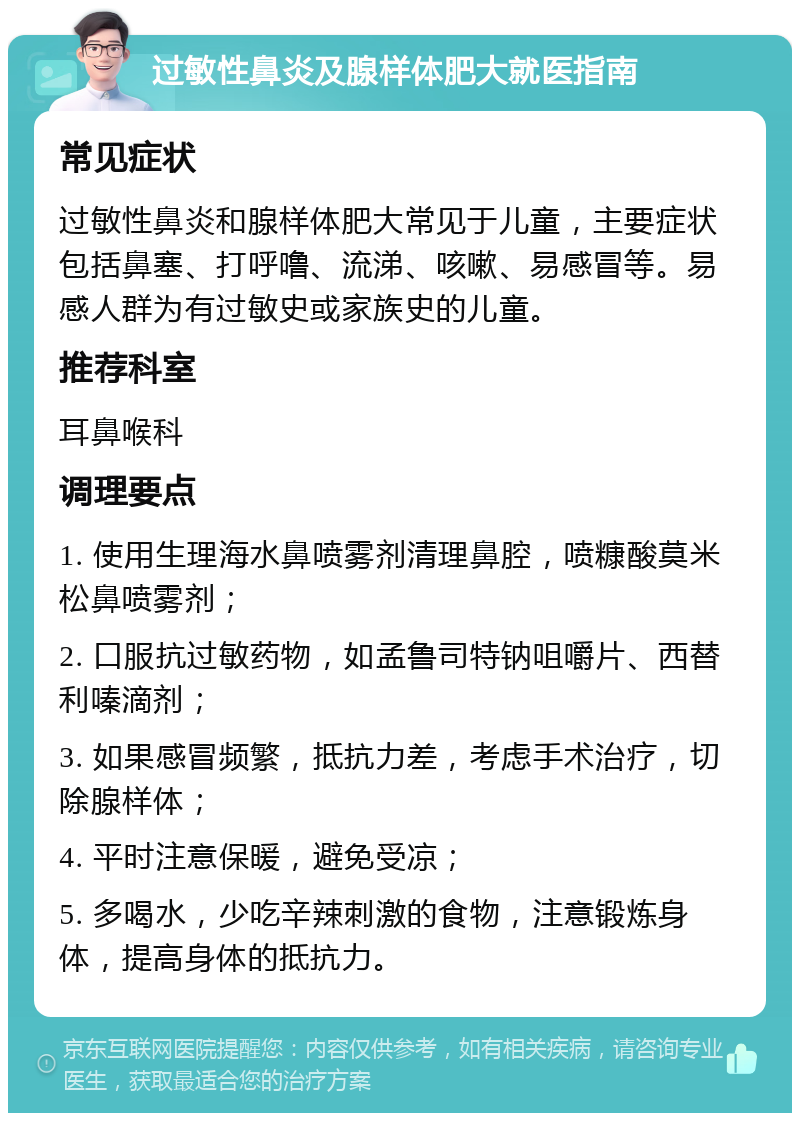 过敏性鼻炎及腺样体肥大就医指南 常见症状 过敏性鼻炎和腺样体肥大常见于儿童，主要症状包括鼻塞、打呼噜、流涕、咳嗽、易感冒等。易感人群为有过敏史或家族史的儿童。 推荐科室 耳鼻喉科 调理要点 1. 使用生理海水鼻喷雾剂清理鼻腔，喷糠酸莫米松鼻喷雾剂； 2. 口服抗过敏药物，如孟鲁司特钠咀嚼片、西替利嗪滴剂； 3. 如果感冒频繁，抵抗力差，考虑手术治疗，切除腺样体； 4. 平时注意保暖，避免受凉； 5. 多喝水，少吃辛辣刺激的食物，注意锻炼身体，提高身体的抵抗力。