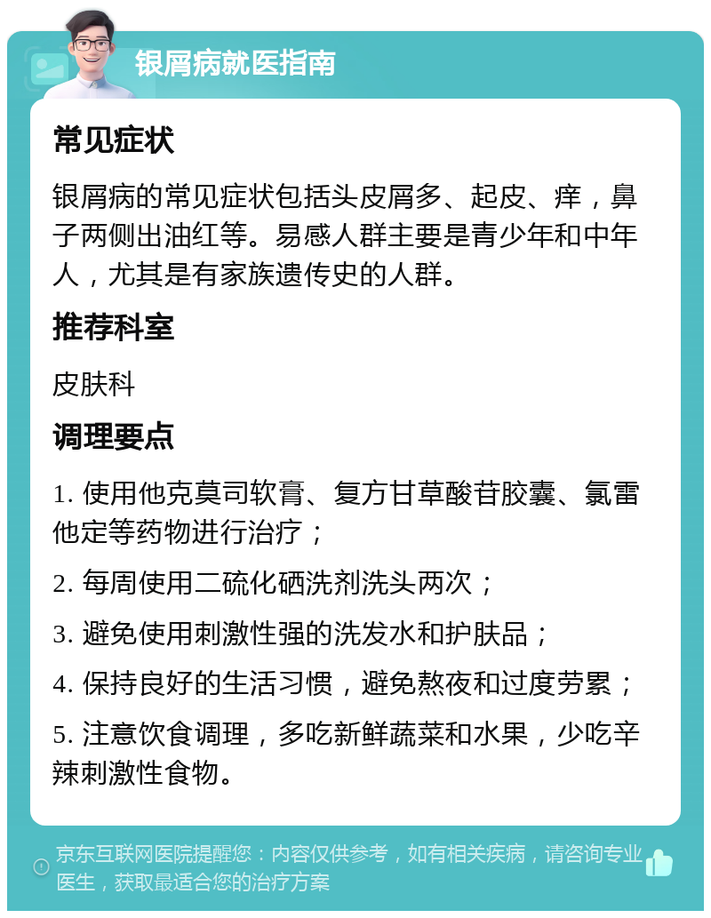 银屑病就医指南 常见症状 银屑病的常见症状包括头皮屑多、起皮、痒，鼻子两侧出油红等。易感人群主要是青少年和中年人，尤其是有家族遗传史的人群。 推荐科室 皮肤科 调理要点 1. 使用他克莫司软膏、复方甘草酸苷胶囊、氯雷他定等药物进行治疗； 2. 每周使用二硫化硒洗剂洗头两次； 3. 避免使用刺激性强的洗发水和护肤品； 4. 保持良好的生活习惯，避免熬夜和过度劳累； 5. 注意饮食调理，多吃新鲜蔬菜和水果，少吃辛辣刺激性食物。