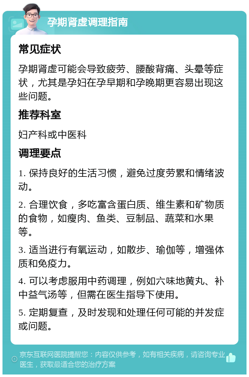 孕期肾虚调理指南 常见症状 孕期肾虚可能会导致疲劳、腰酸背痛、头晕等症状，尤其是孕妇在孕早期和孕晚期更容易出现这些问题。 推荐科室 妇产科或中医科 调理要点 1. 保持良好的生活习惯，避免过度劳累和情绪波动。 2. 合理饮食，多吃富含蛋白质、维生素和矿物质的食物，如瘦肉、鱼类、豆制品、蔬菜和水果等。 3. 适当进行有氧运动，如散步、瑜伽等，增强体质和免疫力。 4. 可以考虑服用中药调理，例如六味地黄丸、补中益气汤等，但需在医生指导下使用。 5. 定期复查，及时发现和处理任何可能的并发症或问题。