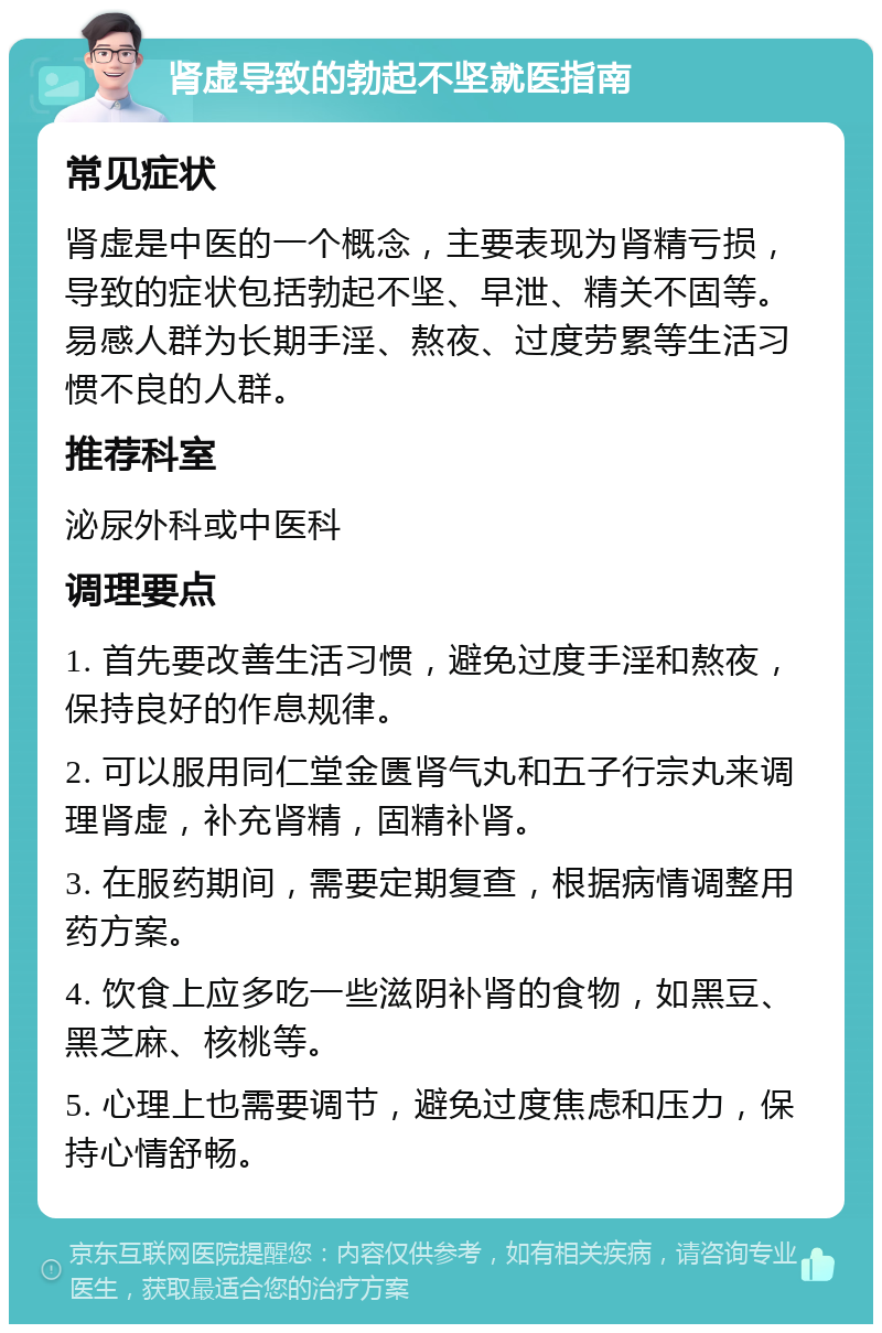 肾虚导致的勃起不坚就医指南 常见症状 肾虚是中医的一个概念，主要表现为肾精亏损，导致的症状包括勃起不坚、早泄、精关不固等。易感人群为长期手淫、熬夜、过度劳累等生活习惯不良的人群。 推荐科室 泌尿外科或中医科 调理要点 1. 首先要改善生活习惯，避免过度手淫和熬夜，保持良好的作息规律。 2. 可以服用同仁堂金匮肾气丸和五子行宗丸来调理肾虚，补充肾精，固精补肾。 3. 在服药期间，需要定期复查，根据病情调整用药方案。 4. 饮食上应多吃一些滋阴补肾的食物，如黑豆、黑芝麻、核桃等。 5. 心理上也需要调节，避免过度焦虑和压力，保持心情舒畅。