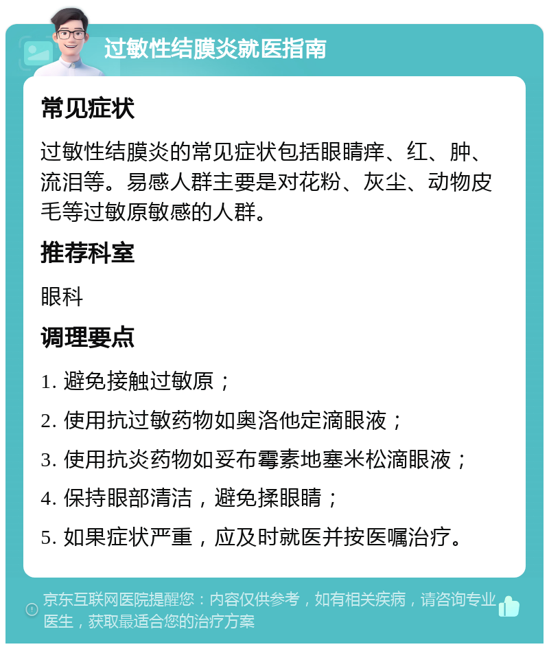 过敏性结膜炎就医指南 常见症状 过敏性结膜炎的常见症状包括眼睛痒、红、肿、流泪等。易感人群主要是对花粉、灰尘、动物皮毛等过敏原敏感的人群。 推荐科室 眼科 调理要点 1. 避免接触过敏原； 2. 使用抗过敏药物如奥洛他定滴眼液； 3. 使用抗炎药物如妥布霉素地塞米松滴眼液； 4. 保持眼部清洁，避免揉眼睛； 5. 如果症状严重，应及时就医并按医嘱治疗。