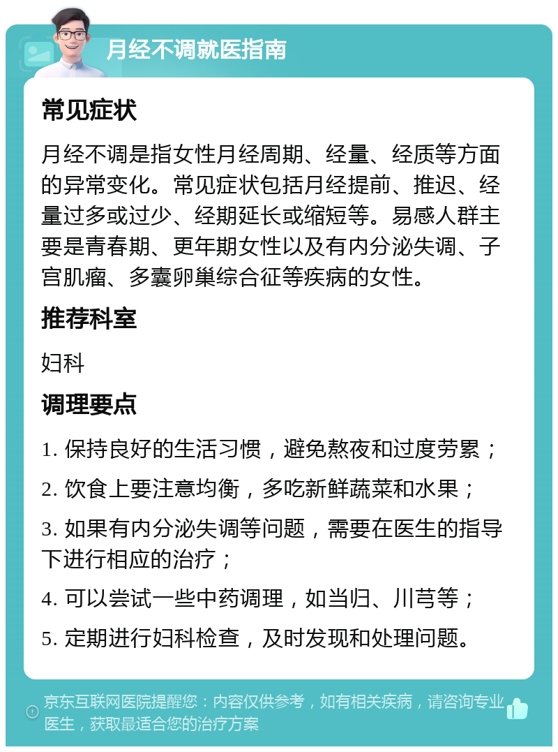 月经不调就医指南 常见症状 月经不调是指女性月经周期、经量、经质等方面的异常变化。常见症状包括月经提前、推迟、经量过多或过少、经期延长或缩短等。易感人群主要是青春期、更年期女性以及有内分泌失调、子宫肌瘤、多囊卵巢综合征等疾病的女性。 推荐科室 妇科 调理要点 1. 保持良好的生活习惯，避免熬夜和过度劳累； 2. 饮食上要注意均衡，多吃新鲜蔬菜和水果； 3. 如果有内分泌失调等问题，需要在医生的指导下进行相应的治疗； 4. 可以尝试一些中药调理，如当归、川芎等； 5. 定期进行妇科检查，及时发现和处理问题。