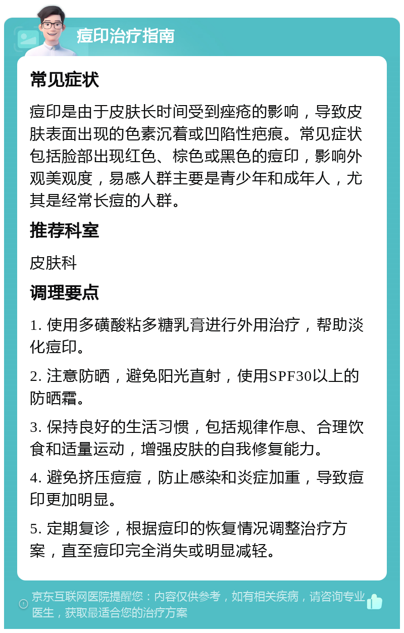 痘印治疗指南 常见症状 痘印是由于皮肤长时间受到痤疮的影响，导致皮肤表面出现的色素沉着或凹陷性疤痕。常见症状包括脸部出现红色、棕色或黑色的痘印，影响外观美观度，易感人群主要是青少年和成年人，尤其是经常长痘的人群。 推荐科室 皮肤科 调理要点 1. 使用多磺酸粘多糖乳膏进行外用治疗，帮助淡化痘印。 2. 注意防晒，避免阳光直射，使用SPF30以上的防晒霜。 3. 保持良好的生活习惯，包括规律作息、合理饮食和适量运动，增强皮肤的自我修复能力。 4. 避免挤压痘痘，防止感染和炎症加重，导致痘印更加明显。 5. 定期复诊，根据痘印的恢复情况调整治疗方案，直至痘印完全消失或明显减轻。