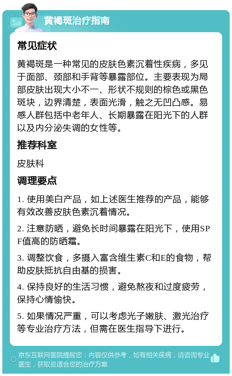 黄褐斑治疗指南 常见症状 黄褐斑是一种常见的皮肤色素沉着性疾病，多见于面部、颈部和手背等暴露部位。主要表现为局部皮肤出现大小不一、形状不规则的棕色或黑色斑块，边界清楚，表面光滑，触之无凹凸感。易感人群包括中老年人、长期暴露在阳光下的人群以及内分泌失调的女性等。 推荐科室 皮肤科 调理要点 1. 使用美白产品，如上述医生推荐的产品，能够有效改善皮肤色素沉着情况。 2. 注意防晒，避免长时间暴露在阳光下，使用SPF值高的防晒霜。 3. 调整饮食，多摄入富含维生素C和E的食物，帮助皮肤抵抗自由基的损害。 4. 保持良好的生活习惯，避免熬夜和过度疲劳，保持心情愉快。 5. 如果情况严重，可以考虑光子嫩肤、激光治疗等专业治疗方法，但需在医生指导下进行。