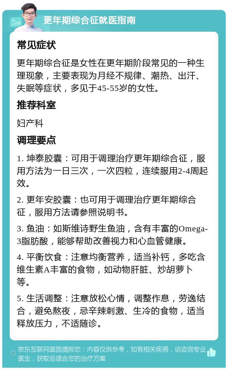 更年期综合征就医指南 常见症状 更年期综合征是女性在更年期阶段常见的一种生理现象，主要表现为月经不规律、潮热、出汗、失眠等症状，多见于45-55岁的女性。 推荐科室 妇产科 调理要点 1. 坤泰胶囊：可用于调理治疗更年期综合征，服用方法为一日三次，一次四粒，连续服用2-4周起效。 2. 更年安胶囊：也可用于调理治疗更年期综合征，服用方法请参照说明书。 3. 鱼油：如斯维诗野生鱼油，含有丰富的Omega-3脂肪酸，能够帮助改善视力和心血管健康。 4. 平衡饮食：注意均衡营养，适当补钙，多吃含维生素A丰富的食物，如动物肝脏、炒胡萝卜等。 5. 生活调整：注意放松心情，调整作息，劳逸结合，避免熬夜，忌辛辣刺激、生冷的食物，适当释放压力，不适随诊。