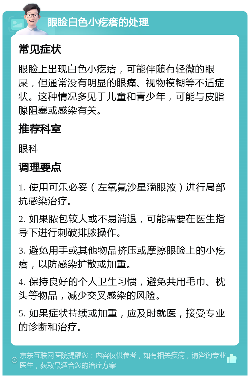 眼睑白色小疙瘩的处理 常见症状 眼睑上出现白色小疙瘩，可能伴随有轻微的眼屎，但通常没有明显的眼痛、视物模糊等不适症状。这种情况多见于儿童和青少年，可能与皮脂腺阻塞或感染有关。 推荐科室 眼科 调理要点 1. 使用可乐必妥（左氧氟沙星滴眼液）进行局部抗感染治疗。 2. 如果脓包较大或不易消退，可能需要在医生指导下进行刺破排脓操作。 3. 避免用手或其他物品挤压或摩擦眼睑上的小疙瘩，以防感染扩散或加重。 4. 保持良好的个人卫生习惯，避免共用毛巾、枕头等物品，减少交叉感染的风险。 5. 如果症状持续或加重，应及时就医，接受专业的诊断和治疗。