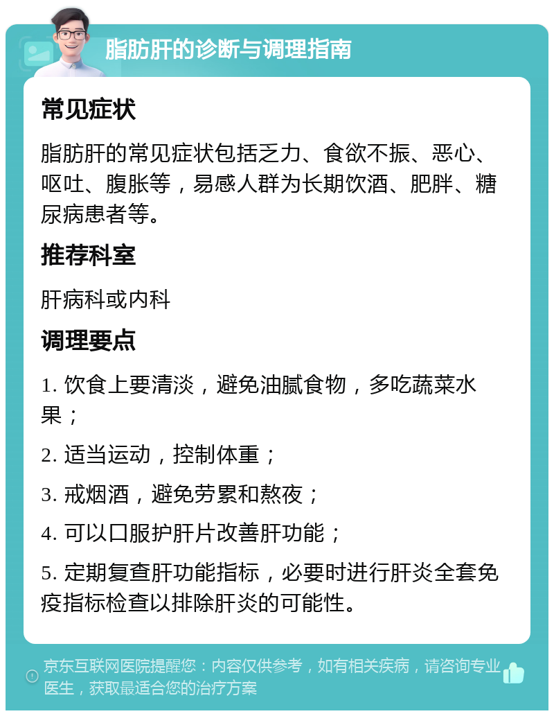 脂肪肝的诊断与调理指南 常见症状 脂肪肝的常见症状包括乏力、食欲不振、恶心、呕吐、腹胀等，易感人群为长期饮酒、肥胖、糖尿病患者等。 推荐科室 肝病科或内科 调理要点 1. 饮食上要清淡，避免油腻食物，多吃蔬菜水果； 2. 适当运动，控制体重； 3. 戒烟酒，避免劳累和熬夜； 4. 可以口服护肝片改善肝功能； 5. 定期复查肝功能指标，必要时进行肝炎全套免疫指标检查以排除肝炎的可能性。