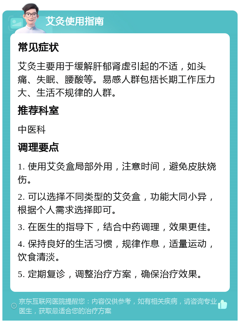 艾灸使用指南 常见症状 艾灸主要用于缓解肝郁肾虚引起的不适，如头痛、失眠、腰酸等。易感人群包括长期工作压力大、生活不规律的人群。 推荐科室 中医科 调理要点 1. 使用艾灸盒局部外用，注意时间，避免皮肤烧伤。 2. 可以选择不同类型的艾灸盒，功能大同小异，根据个人需求选择即可。 3. 在医生的指导下，结合中药调理，效果更佳。 4. 保持良好的生活习惯，规律作息，适量运动，饮食清淡。 5. 定期复诊，调整治疗方案，确保治疗效果。