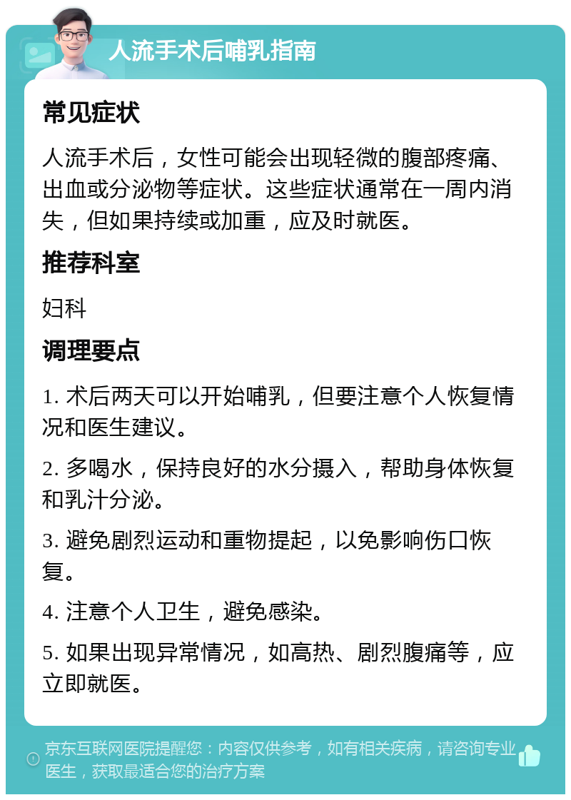 人流手术后哺乳指南 常见症状 人流手术后，女性可能会出现轻微的腹部疼痛、出血或分泌物等症状。这些症状通常在一周内消失，但如果持续或加重，应及时就医。 推荐科室 妇科 调理要点 1. 术后两天可以开始哺乳，但要注意个人恢复情况和医生建议。 2. 多喝水，保持良好的水分摄入，帮助身体恢复和乳汁分泌。 3. 避免剧烈运动和重物提起，以免影响伤口恢复。 4. 注意个人卫生，避免感染。 5. 如果出现异常情况，如高热、剧烈腹痛等，应立即就医。