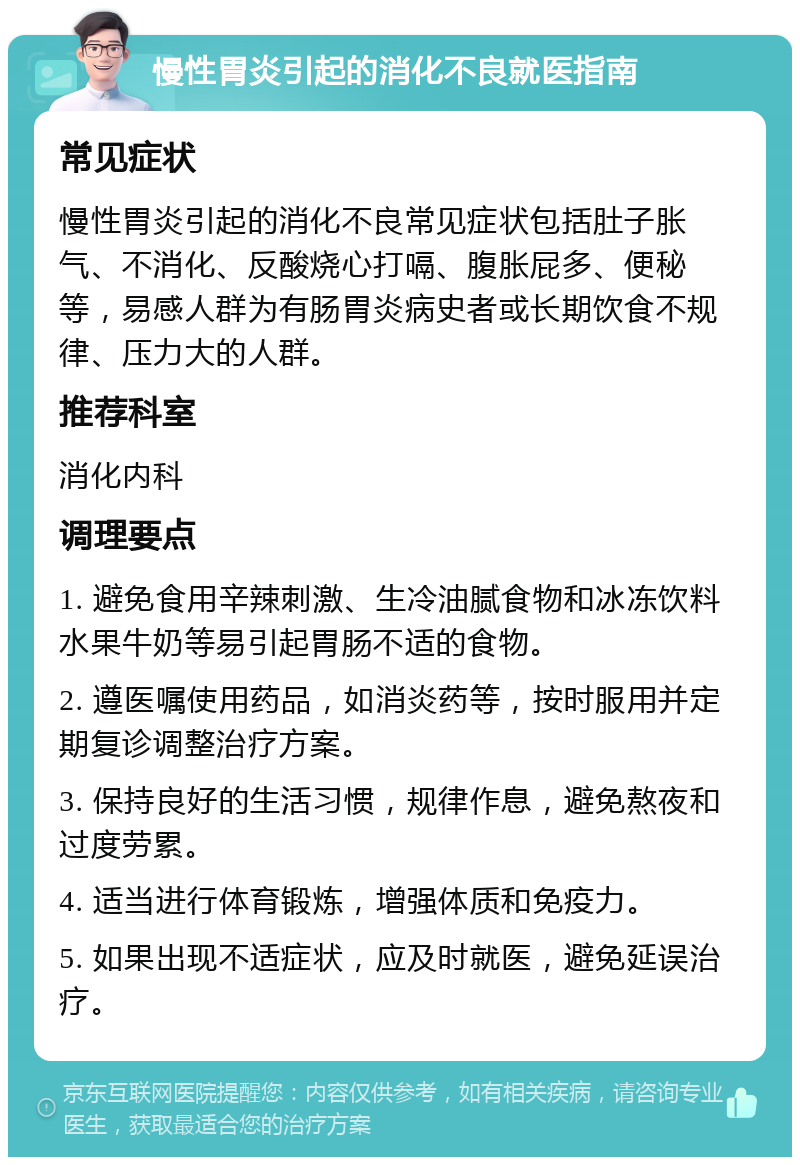 慢性胃炎引起的消化不良就医指南 常见症状 慢性胃炎引起的消化不良常见症状包括肚子胀气、不消化、反酸烧心打嗝、腹胀屁多、便秘等，易感人群为有肠胃炎病史者或长期饮食不规律、压力大的人群。 推荐科室 消化内科 调理要点 1. 避免食用辛辣刺激、生冷油腻食物和冰冻饮料水果牛奶等易引起胃肠不适的食物。 2. 遵医嘱使用药品，如消炎药等，按时服用并定期复诊调整治疗方案。 3. 保持良好的生活习惯，规律作息，避免熬夜和过度劳累。 4. 适当进行体育锻炼，增强体质和免疫力。 5. 如果出现不适症状，应及时就医，避免延误治疗。