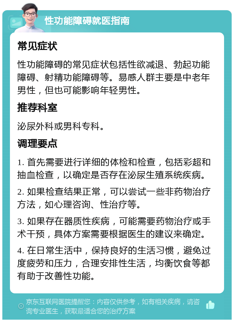 性功能障碍就医指南 常见症状 性功能障碍的常见症状包括性欲减退、勃起功能障碍、射精功能障碍等。易感人群主要是中老年男性，但也可能影响年轻男性。 推荐科室 泌尿外科或男科专科。 调理要点 1. 首先需要进行详细的体检和检查，包括彩超和抽血检查，以确定是否存在泌尿生殖系统疾病。 2. 如果检查结果正常，可以尝试一些非药物治疗方法，如心理咨询、性治疗等。 3. 如果存在器质性疾病，可能需要药物治疗或手术干预，具体方案需要根据医生的建议来确定。 4. 在日常生活中，保持良好的生活习惯，避免过度疲劳和压力，合理安排性生活，均衡饮食等都有助于改善性功能。