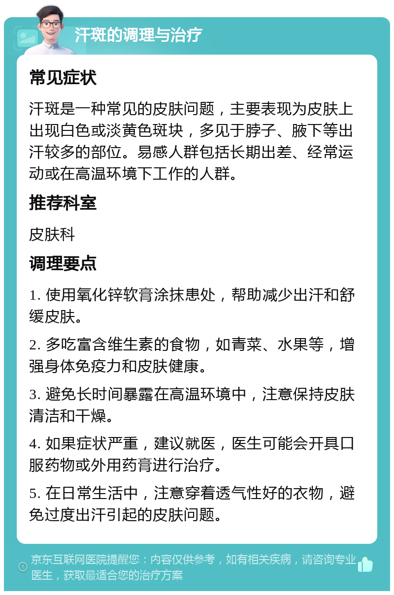 汗斑的调理与治疗 常见症状 汗斑是一种常见的皮肤问题，主要表现为皮肤上出现白色或淡黄色斑块，多见于脖子、腋下等出汗较多的部位。易感人群包括长期出差、经常运动或在高温环境下工作的人群。 推荐科室 皮肤科 调理要点 1. 使用氧化锌软膏涂抹患处，帮助减少出汗和舒缓皮肤。 2. 多吃富含维生素的食物，如青菜、水果等，增强身体免疫力和皮肤健康。 3. 避免长时间暴露在高温环境中，注意保持皮肤清洁和干燥。 4. 如果症状严重，建议就医，医生可能会开具口服药物或外用药膏进行治疗。 5. 在日常生活中，注意穿着透气性好的衣物，避免过度出汗引起的皮肤问题。