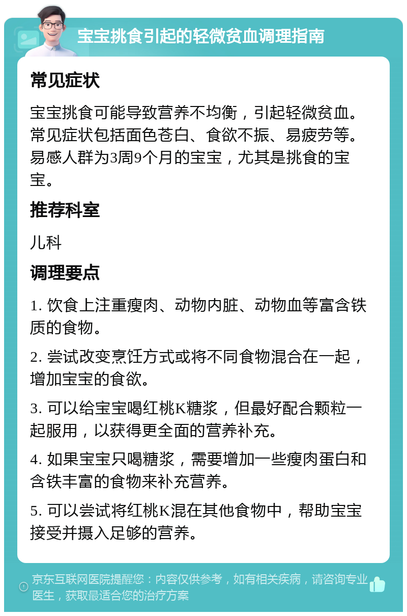 宝宝挑食引起的轻微贫血调理指南 常见症状 宝宝挑食可能导致营养不均衡，引起轻微贫血。常见症状包括面色苍白、食欲不振、易疲劳等。易感人群为3周9个月的宝宝，尤其是挑食的宝宝。 推荐科室 儿科 调理要点 1. 饮食上注重瘦肉、动物内脏、动物血等富含铁质的食物。 2. 尝试改变烹饪方式或将不同食物混合在一起，增加宝宝的食欲。 3. 可以给宝宝喝红桃K糖浆，但最好配合颗粒一起服用，以获得更全面的营养补充。 4. 如果宝宝只喝糖浆，需要增加一些瘦肉蛋白和含铁丰富的食物来补充营养。 5. 可以尝试将红桃K混在其他食物中，帮助宝宝接受并摄入足够的营养。