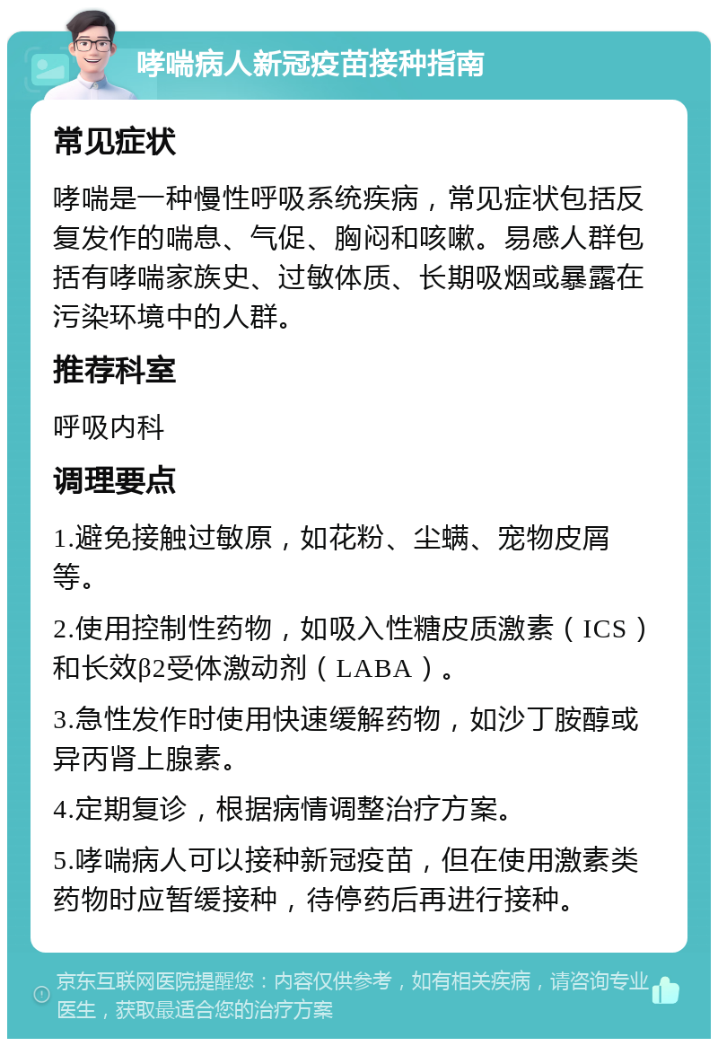 哮喘病人新冠疫苗接种指南 常见症状 哮喘是一种慢性呼吸系统疾病，常见症状包括反复发作的喘息、气促、胸闷和咳嗽。易感人群包括有哮喘家族史、过敏体质、长期吸烟或暴露在污染环境中的人群。 推荐科室 呼吸内科 调理要点 1.避免接触过敏原，如花粉、尘螨、宠物皮屑等。 2.使用控制性药物，如吸入性糖皮质激素（ICS）和长效β2受体激动剂（LABA）。 3.急性发作时使用快速缓解药物，如沙丁胺醇或异丙肾上腺素。 4.定期复诊，根据病情调整治疗方案。 5.哮喘病人可以接种新冠疫苗，但在使用激素类药物时应暂缓接种，待停药后再进行接种。