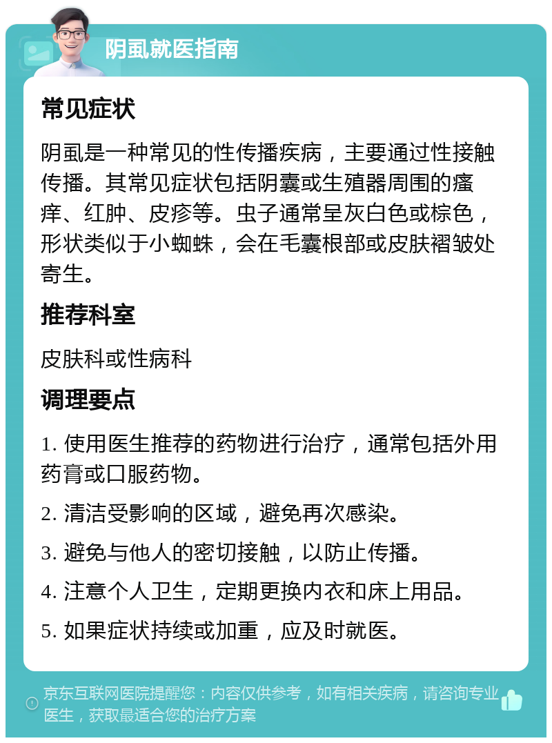 阴虱就医指南 常见症状 阴虱是一种常见的性传播疾病，主要通过性接触传播。其常见症状包括阴囊或生殖器周围的瘙痒、红肿、皮疹等。虫子通常呈灰白色或棕色，形状类似于小蜘蛛，会在毛囊根部或皮肤褶皱处寄生。 推荐科室 皮肤科或性病科 调理要点 1. 使用医生推荐的药物进行治疗，通常包括外用药膏或口服药物。 2. 清洁受影响的区域，避免再次感染。 3. 避免与他人的密切接触，以防止传播。 4. 注意个人卫生，定期更换内衣和床上用品。 5. 如果症状持续或加重，应及时就医。