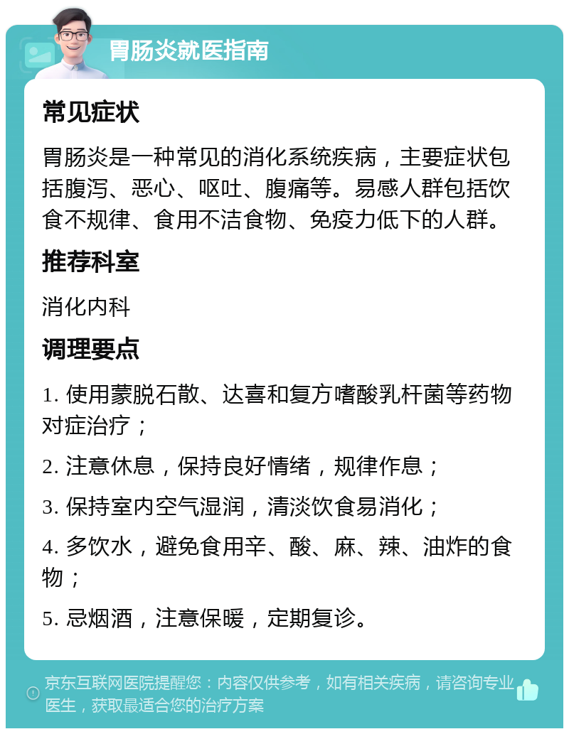 胃肠炎就医指南 常见症状 胃肠炎是一种常见的消化系统疾病，主要症状包括腹泻、恶心、呕吐、腹痛等。易感人群包括饮食不规律、食用不洁食物、免疫力低下的人群。 推荐科室 消化内科 调理要点 1. 使用蒙脱石散、达喜和复方嗜酸乳杆菌等药物对症治疗； 2. 注意休息，保持良好情绪，规律作息； 3. 保持室内空气湿润，清淡饮食易消化； 4. 多饮水，避免食用辛、酸、麻、辣、油炸的食物； 5. 忌烟酒，注意保暖，定期复诊。