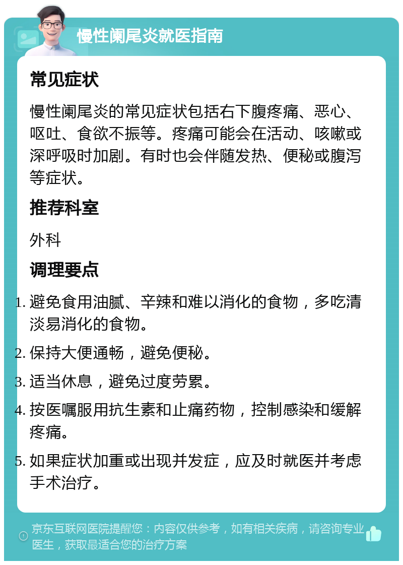 慢性阑尾炎就医指南 常见症状 慢性阑尾炎的常见症状包括右下腹疼痛、恶心、呕吐、食欲不振等。疼痛可能会在活动、咳嗽或深呼吸时加剧。有时也会伴随发热、便秘或腹泻等症状。 推荐科室 外科 调理要点 避免食用油腻、辛辣和难以消化的食物，多吃清淡易消化的食物。 保持大便通畅，避免便秘。 适当休息，避免过度劳累。 按医嘱服用抗生素和止痛药物，控制感染和缓解疼痛。 如果症状加重或出现并发症，应及时就医并考虑手术治疗。