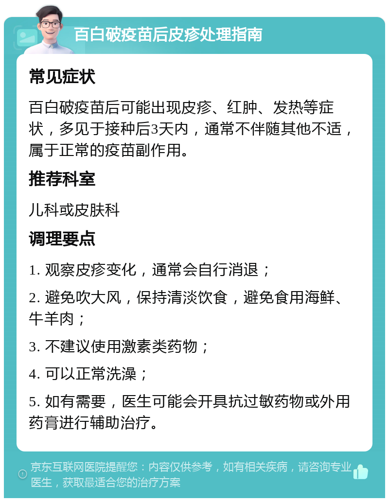 百白破疫苗后皮疹处理指南 常见症状 百白破疫苗后可能出现皮疹、红肿、发热等症状，多见于接种后3天内，通常不伴随其他不适，属于正常的疫苗副作用。 推荐科室 儿科或皮肤科 调理要点 1. 观察皮疹变化，通常会自行消退； 2. 避免吹大风，保持清淡饮食，避免食用海鲜、牛羊肉； 3. 不建议使用激素类药物； 4. 可以正常洗澡； 5. 如有需要，医生可能会开具抗过敏药物或外用药膏进行辅助治疗。