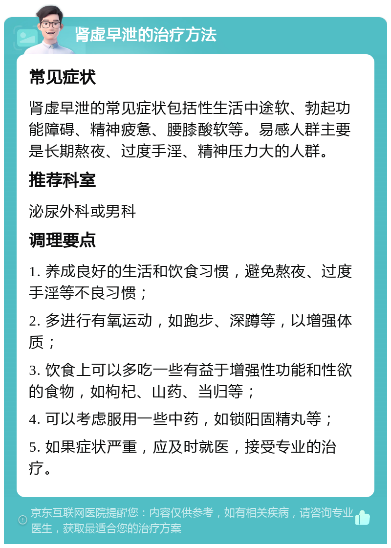 肾虚早泄的治疗方法 常见症状 肾虚早泄的常见症状包括性生活中途软、勃起功能障碍、精神疲惫、腰膝酸软等。易感人群主要是长期熬夜、过度手淫、精神压力大的人群。 推荐科室 泌尿外科或男科 调理要点 1. 养成良好的生活和饮食习惯，避免熬夜、过度手淫等不良习惯； 2. 多进行有氧运动，如跑步、深蹲等，以增强体质； 3. 饮食上可以多吃一些有益于增强性功能和性欲的食物，如枸杞、山药、当归等； 4. 可以考虑服用一些中药，如锁阳固精丸等； 5. 如果症状严重，应及时就医，接受专业的治疗。