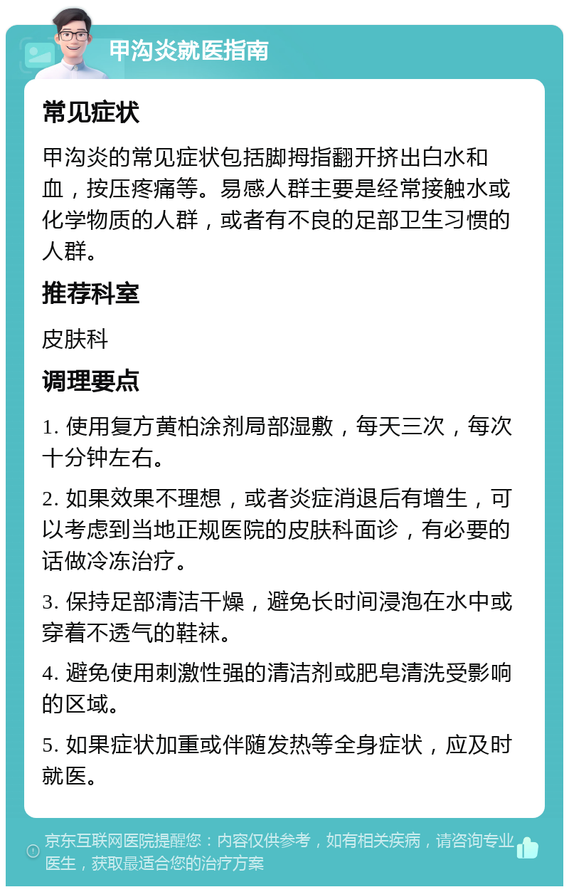 甲沟炎就医指南 常见症状 甲沟炎的常见症状包括脚拇指翻开挤出白水和血，按压疼痛等。易感人群主要是经常接触水或化学物质的人群，或者有不良的足部卫生习惯的人群。 推荐科室 皮肤科 调理要点 1. 使用复方黄柏涂剂局部湿敷，每天三次，每次十分钟左右。 2. 如果效果不理想，或者炎症消退后有增生，可以考虑到当地正规医院的皮肤科面诊，有必要的话做冷冻治疗。 3. 保持足部清洁干燥，避免长时间浸泡在水中或穿着不透气的鞋袜。 4. 避免使用刺激性强的清洁剂或肥皂清洗受影响的区域。 5. 如果症状加重或伴随发热等全身症状，应及时就医。