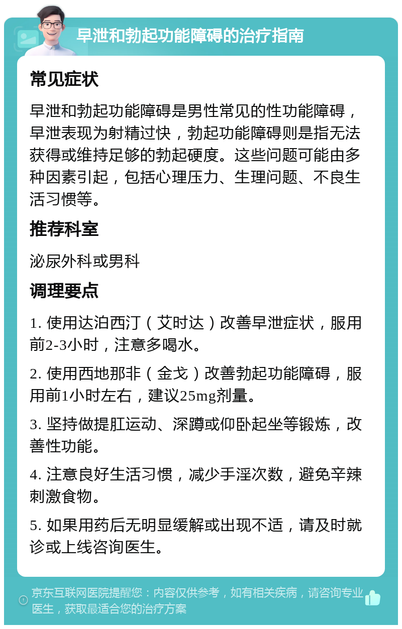 早泄和勃起功能障碍的治疗指南 常见症状 早泄和勃起功能障碍是男性常见的性功能障碍，早泄表现为射精过快，勃起功能障碍则是指无法获得或维持足够的勃起硬度。这些问题可能由多种因素引起，包括心理压力、生理问题、不良生活习惯等。 推荐科室 泌尿外科或男科 调理要点 1. 使用达泊西汀（艾时达）改善早泄症状，服用前2-3小时，注意多喝水。 2. 使用西地那非（金戈）改善勃起功能障碍，服用前1小时左右，建议25mg剂量。 3. 坚持做提肛运动、深蹲或仰卧起坐等锻炼，改善性功能。 4. 注意良好生活习惯，减少手淫次数，避免辛辣刺激食物。 5. 如果用药后无明显缓解或出现不适，请及时就诊或上线咨询医生。