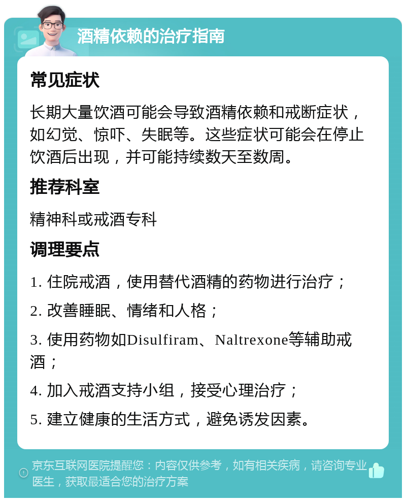 酒精依赖的治疗指南 常见症状 长期大量饮酒可能会导致酒精依赖和戒断症状，如幻觉、惊吓、失眠等。这些症状可能会在停止饮酒后出现，并可能持续数天至数周。 推荐科室 精神科或戒酒专科 调理要点 1. 住院戒酒，使用替代酒精的药物进行治疗； 2. 改善睡眠、情绪和人格； 3. 使用药物如Disulfiram、Naltrexone等辅助戒酒； 4. 加入戒酒支持小组，接受心理治疗； 5. 建立健康的生活方式，避免诱发因素。