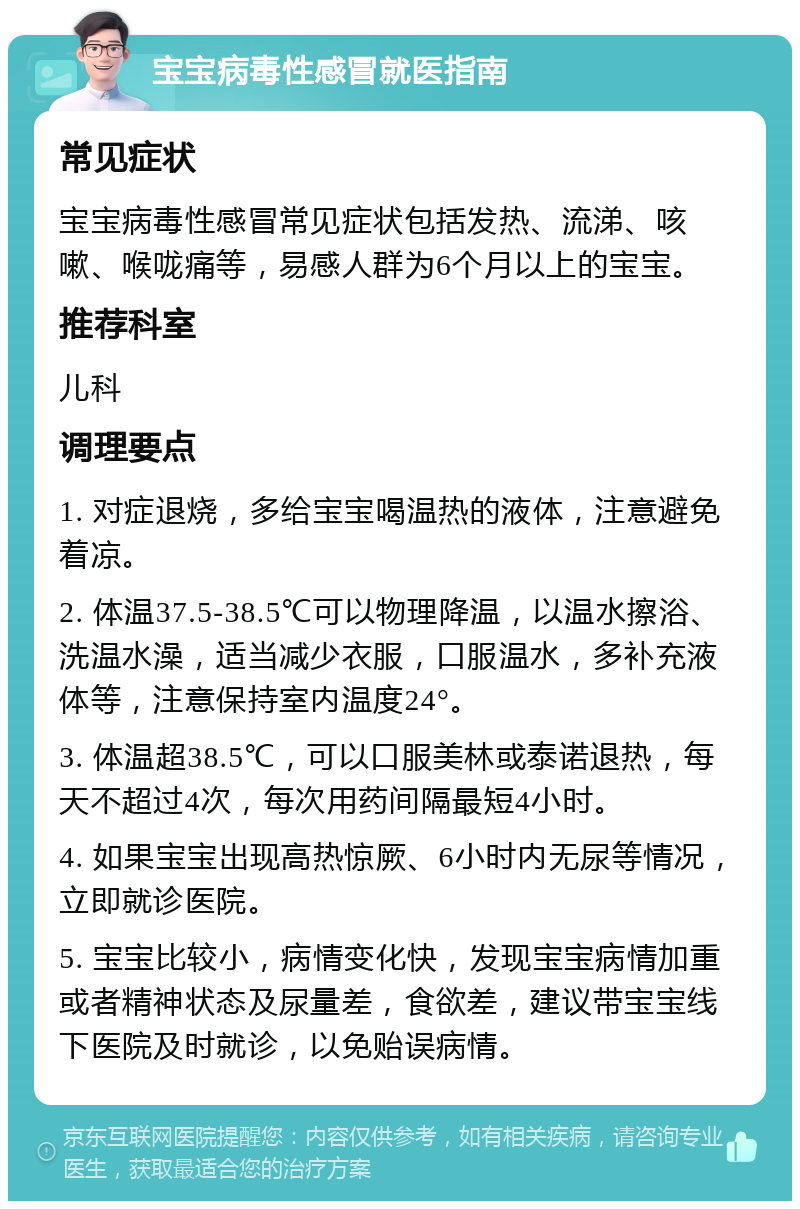 宝宝病毒性感冒就医指南 常见症状 宝宝病毒性感冒常见症状包括发热、流涕、咳嗽、喉咙痛等，易感人群为6个月以上的宝宝。 推荐科室 儿科 调理要点 1. 对症退烧，多给宝宝喝温热的液体，注意避免着凉。 2. 体温37.5-38.5℃可以物理降温，以温水擦浴、洗温水澡，适当减少衣服，口服温水，多补充液体等，注意保持室内温度24°。 3. 体温超38.5℃，可以口服美林或泰诺退热，每天不超过4次，每次用药间隔最短4小时。 4. 如果宝宝出现高热惊厥、6小时内无尿等情况，立即就诊医院。 5. 宝宝比较小，病情变化快，发现宝宝病情加重或者精神状态及尿量差，食欲差，建议带宝宝线下医院及时就诊，以免贻误病情。