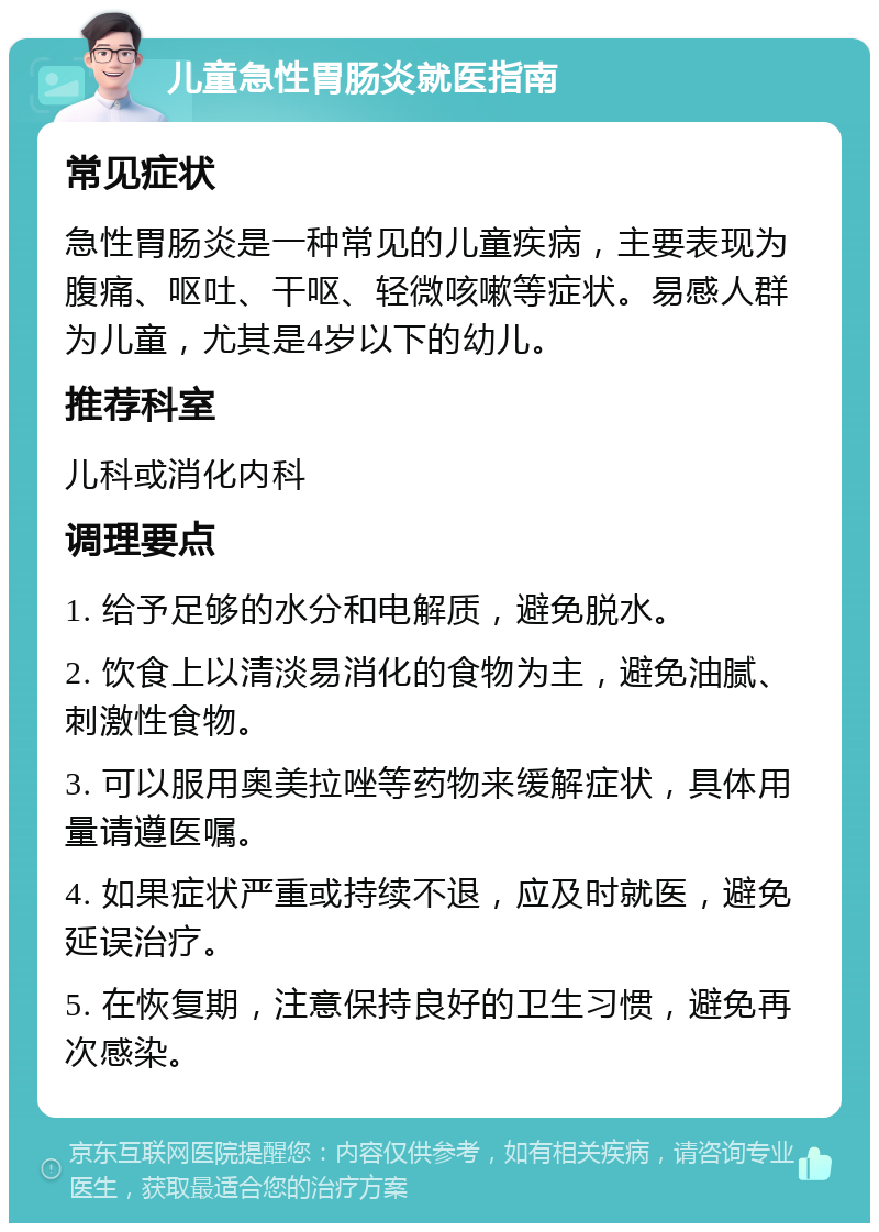 儿童急性胃肠炎就医指南 常见症状 急性胃肠炎是一种常见的儿童疾病，主要表现为腹痛、呕吐、干呕、轻微咳嗽等症状。易感人群为儿童，尤其是4岁以下的幼儿。 推荐科室 儿科或消化内科 调理要点 1. 给予足够的水分和电解质，避免脱水。 2. 饮食上以清淡易消化的食物为主，避免油腻、刺激性食物。 3. 可以服用奥美拉唑等药物来缓解症状，具体用量请遵医嘱。 4. 如果症状严重或持续不退，应及时就医，避免延误治疗。 5. 在恢复期，注意保持良好的卫生习惯，避免再次感染。