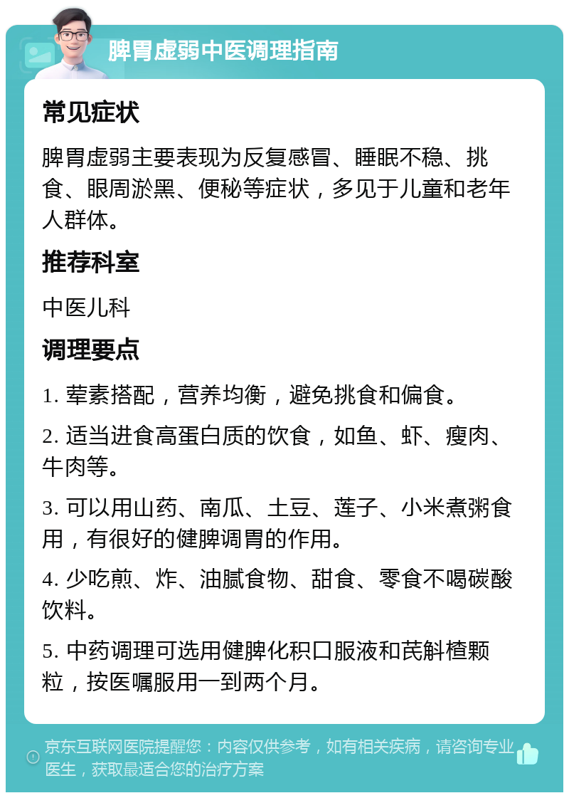 脾胃虚弱中医调理指南 常见症状 脾胃虚弱主要表现为反复感冒、睡眠不稳、挑食、眼周淤黑、便秘等症状，多见于儿童和老年人群体。 推荐科室 中医儿科 调理要点 1. 荤素搭配，营养均衡，避免挑食和偏食。 2. 适当进食高蛋白质的饮食，如鱼、虾、瘦肉、牛肉等。 3. 可以用山药、南瓜、土豆、莲子、小米煮粥食用，有很好的健脾调胃的作用。 4. 少吃煎、炸、油腻食物、甜食、零食不喝碳酸饮料。 5. 中药调理可选用健脾化积口服液和芪斛楂颗粒，按医嘱服用一到两个月。