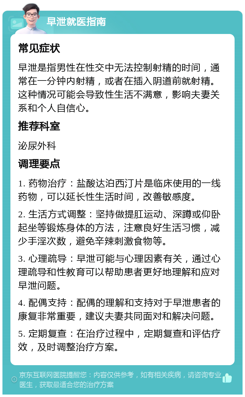 早泄就医指南 常见症状 早泄是指男性在性交中无法控制射精的时间，通常在一分钟内射精，或者在插入阴道前就射精。这种情况可能会导致性生活不满意，影响夫妻关系和个人自信心。 推荐科室 泌尿外科 调理要点 1. 药物治疗：盐酸达泊西汀片是临床使用的一线药物，可以延长性生活时间，改善敏感度。 2. 生活方式调整：坚持做提肛运动、深蹲或仰卧起坐等锻炼身体的方法，注意良好生活习惯，减少手淫次数，避免辛辣刺激食物等。 3. 心理疏导：早泄可能与心理因素有关，通过心理疏导和性教育可以帮助患者更好地理解和应对早泄问题。 4. 配偶支持：配偶的理解和支持对于早泄患者的康复非常重要，建议夫妻共同面对和解决问题。 5. 定期复查：在治疗过程中，定期复查和评估疗效，及时调整治疗方案。