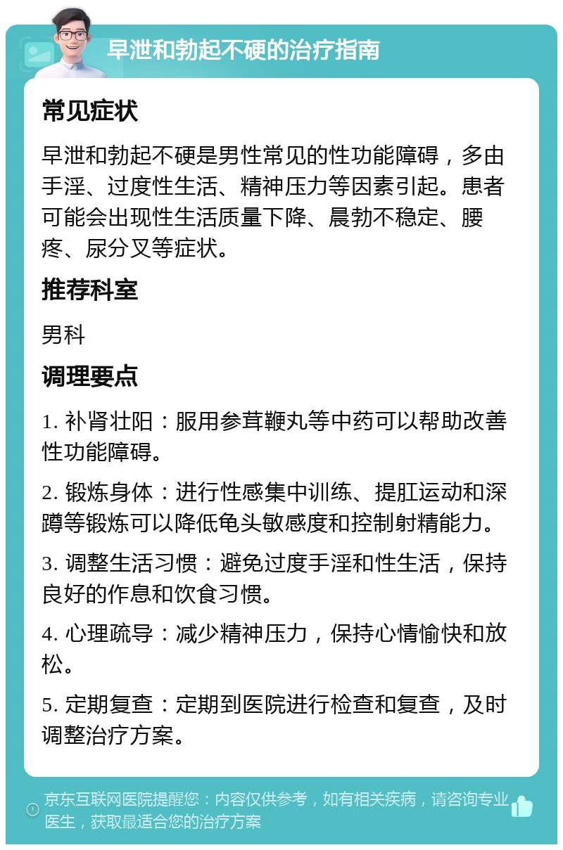 早泄和勃起不硬的治疗指南 常见症状 早泄和勃起不硬是男性常见的性功能障碍，多由手淫、过度性生活、精神压力等因素引起。患者可能会出现性生活质量下降、晨勃不稳定、腰疼、尿分叉等症状。 推荐科室 男科 调理要点 1. 补肾壮阳：服用参茸鞭丸等中药可以帮助改善性功能障碍。 2. 锻炼身体：进行性感集中训练、提肛运动和深蹲等锻炼可以降低龟头敏感度和控制射精能力。 3. 调整生活习惯：避免过度手淫和性生活，保持良好的作息和饮食习惯。 4. 心理疏导：减少精神压力，保持心情愉快和放松。 5. 定期复查：定期到医院进行检查和复查，及时调整治疗方案。