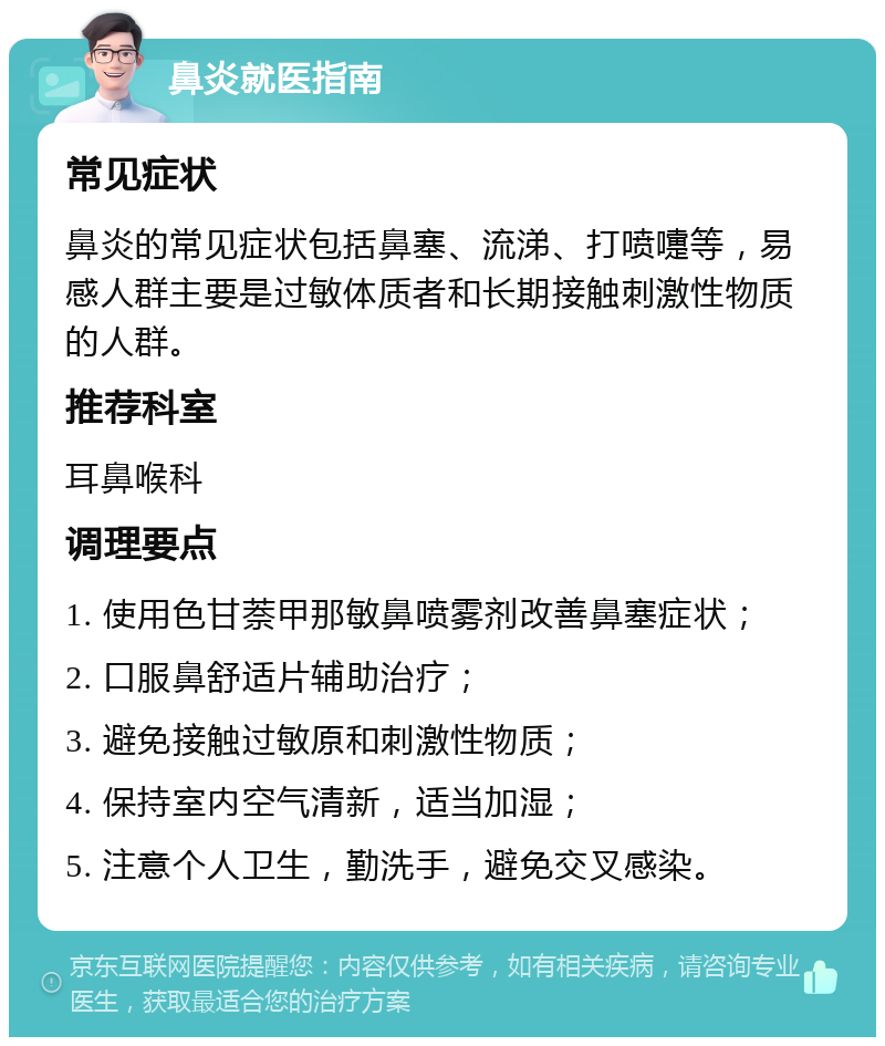 鼻炎就医指南 常见症状 鼻炎的常见症状包括鼻塞、流涕、打喷嚏等，易感人群主要是过敏体质者和长期接触刺激性物质的人群。 推荐科室 耳鼻喉科 调理要点 1. 使用色甘萘甲那敏鼻喷雾剂改善鼻塞症状； 2. 口服鼻舒适片辅助治疗； 3. 避免接触过敏原和刺激性物质； 4. 保持室内空气清新，适当加湿； 5. 注意个人卫生，勤洗手，避免交叉感染。