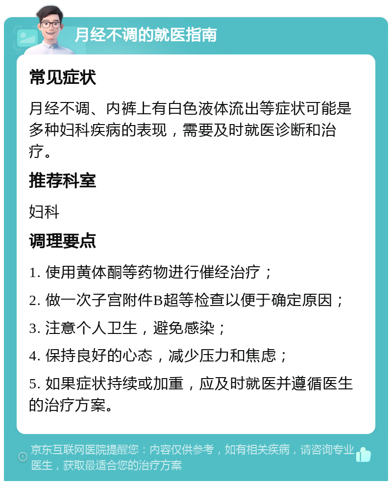 月经不调的就医指南 常见症状 月经不调、内裤上有白色液体流出等症状可能是多种妇科疾病的表现，需要及时就医诊断和治疗。 推荐科室 妇科 调理要点 1. 使用黄体酮等药物进行催经治疗； 2. 做一次子宫附件B超等检查以便于确定原因； 3. 注意个人卫生，避免感染； 4. 保持良好的心态，减少压力和焦虑； 5. 如果症状持续或加重，应及时就医并遵循医生的治疗方案。